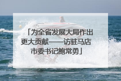 为全省发展大局作出更大贡献——访驻马店市委书记鲍常勇