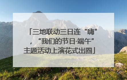 三地联动三日连“嗨”，“我们的节日·端午”主题活动上演花式出圈