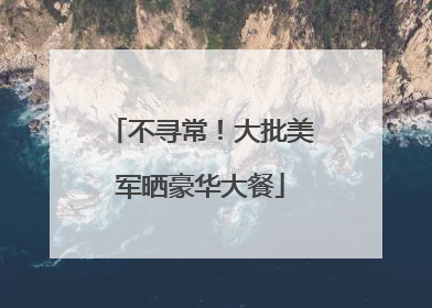 不寻常！大批美军晒豪华大餐