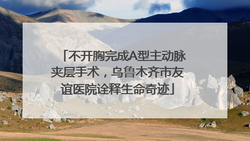 不开胸完成A型主动脉夹层手术，乌鲁木齐市友谊医院诠释生命奇迹