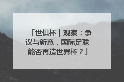 世俱杯｜观察：争议与新意，国际足联能否再造世界杯？