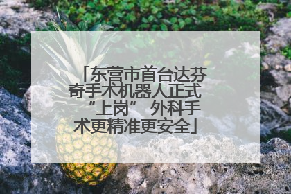 东营市首台达芬奇手术机器人正式“上岗” 外科手术更精准更安全