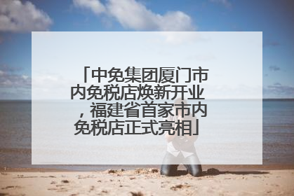 中免集团厦门市内免税店焕新开业，福建省首家市内免税店正式亮相