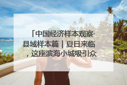 中国经济样本观察·县域样本篇｜夏日来临，这座滨海小城吸引众多年轻人打卡……