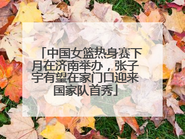 中国女篮热身赛下月在济南举办，张子宇有望在家门口迎来国家队首秀