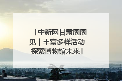 中新网甘肃周周见｜丰富多样活动探索博物馆未来