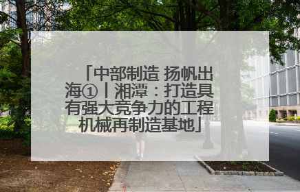 中部制造 扬帆出海①丨湘潭：打造具有强大竞争力的工程机械再制造基地