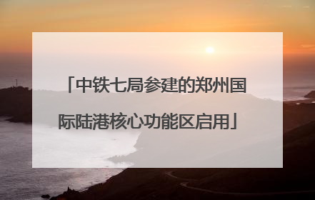 中铁七局参建的郑州国际陆港核心功能区启用