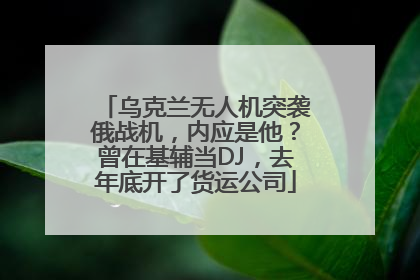 乌克兰无人机突袭俄战机，内应是他？曾在基辅当DJ，去年底开了货运公司