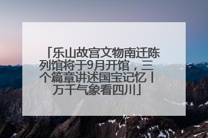 乐山故宫文物南迁陈列馆将于9月开馆，三个篇章讲述国宝记忆丨万千气象看四川