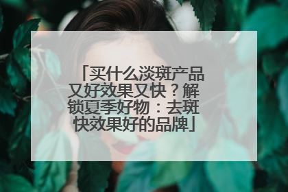 买什么淡斑产品又好效果又快？解锁夏季好物：去斑快效果好的品牌