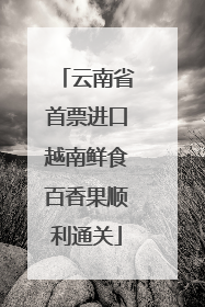 云南省首票进口越南鲜食百香果顺利通关