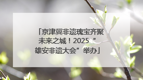 京津冀非遗瑰宝齐聚未来之城！2025“雄安非遗大会”举办