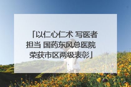以仁心仁术 写医者担当 国药东风总医院荣获市区两级表彰