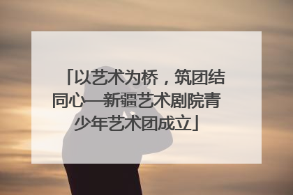 以艺术为桥，筑团结同心—新疆艺术剧院青少年艺术团成立