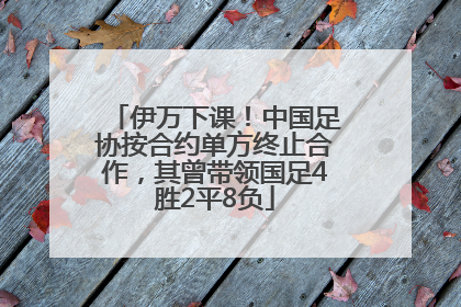 伊万下课！中国足协按合约单方终止合作，其曾带领国足4胜2平8负