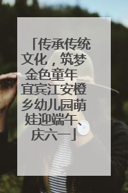 传承传统文化，筑梦金色童年 宜宾江安橙乡幼儿园萌娃迎端午、庆六一