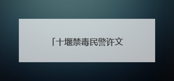 十堰禁毒民警许文：26年坚守禁毒一线，只愿天下无毒