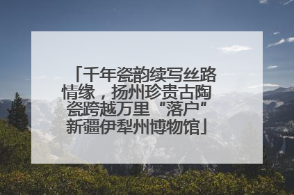 千年瓷韵续写丝路情缘，扬州珍贵古陶瓷跨越万里“落户”新疆伊犁州博物馆