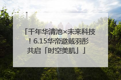 千年华清池×未来科技！6.15华帝邀戴羽彤共启「时空美肌」