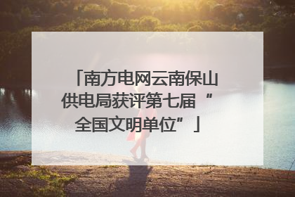 南方电网云南保山供电局获评第七届“全国文明单位”