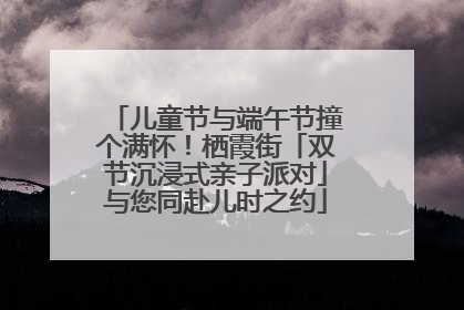 儿童节与端午节撞个满怀！栖霞街「双节沉浸式亲子派对」与您同赴儿时之约