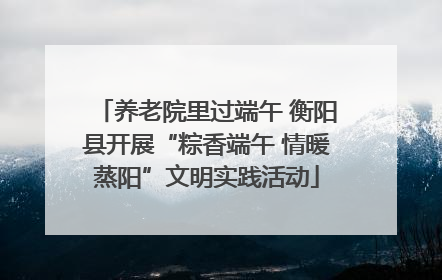 养老院里过端午 衡阳县开展“粽香端午 情暖蒸阳”文明实践活动