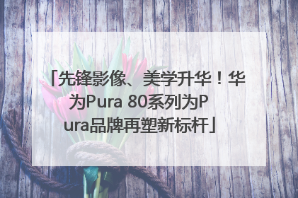 先锋影像、美学升华！华为Pura 80系列为Pura品牌再塑新标杆