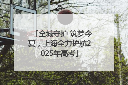 全城守护 筑梦今夏，上海全力护航2025年高考