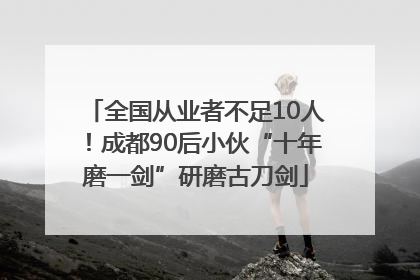 全国从业者不足10人！成都90后小伙“十年磨一剑”研磨古刀剑