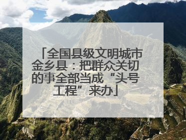 全国县级文明城市金乡县：把群众关切的事全部当成“头号工程”来办