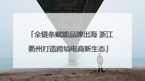 全链条赋能品牌出海 浙江衢州打造跨境电商新生态