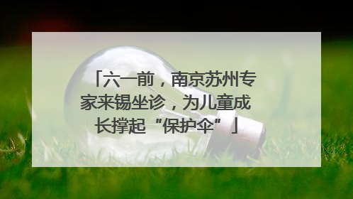 六一前，南京苏州专家来锡坐诊，为儿童成长撑起“保护伞”