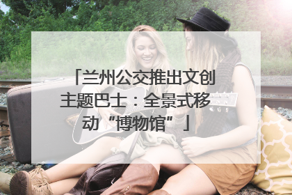 兰州公交推出文创主题巴士：全景式移动“博物馆”