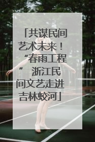 共谋民间艺术未来！“春雨工程” 浙江民间文艺走进吉林蛟河
