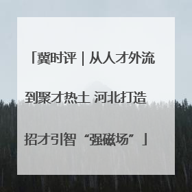 冀时评｜从人才外流到聚才热土 河北打造招才引智“强磁场”