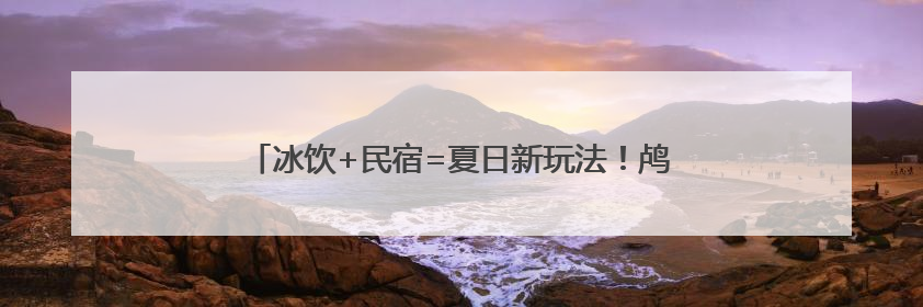 冰饮+民宿=夏日新玩法！鸬鸟镇解锁“甜蜜经济”新密码