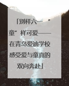 别样六一 “童”样可爱——在青岛爱迪学校感受爱与童真的双向奔赴