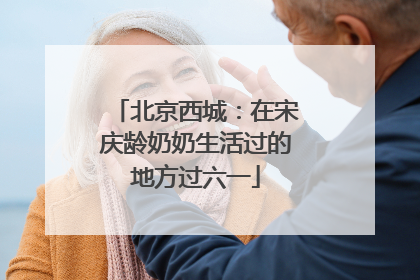 北京西城：在宋庆龄奶奶生活过的地方过六一