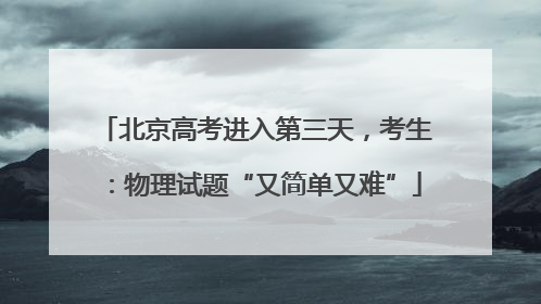 北京高考进入第三天，考生：物理试题“又简单又难”