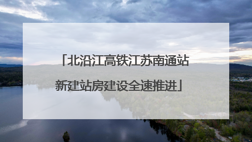 北沿江高铁江苏南通站新建站房建设全速推进