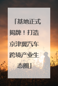 基地正式揭牌！打造京津冀汽车跨境产业生态圈