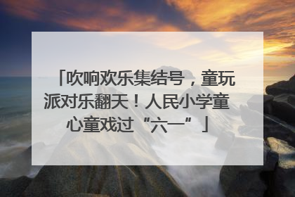 吹响欢乐集结号，童玩派对乐翻天！人民小学童心童戏过“六一”