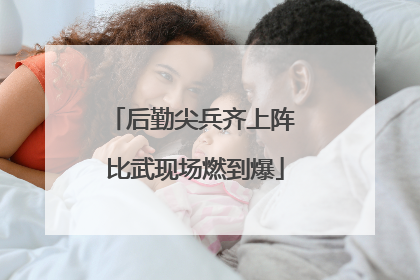 后勤尖兵齐上阵 比武现场燃到爆