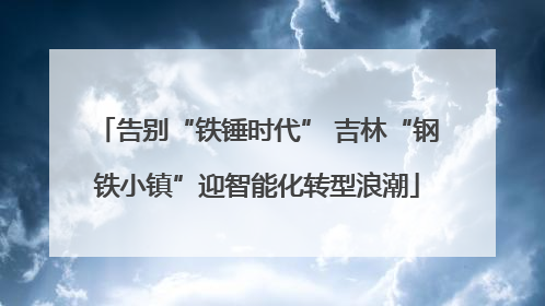 告别“铁锤时代” 吉林“钢铁小镇”迎智能化转型浪潮