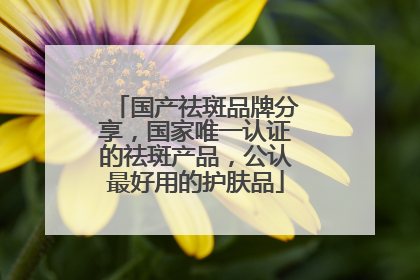 国产祛斑品牌分享，国家唯一认证的祛斑产品，公认最好用的护肤品