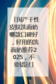 国产干性皮肤洗面奶哪款口碑好，好用的洗面奶推荐2025，不要错过