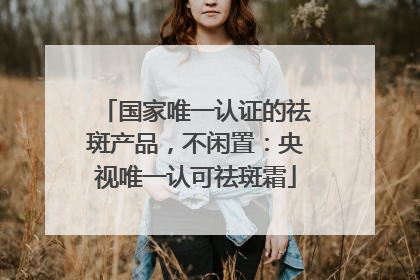 国家唯一认证的祛斑产品，不闲置：央视唯一认可祛斑霜
