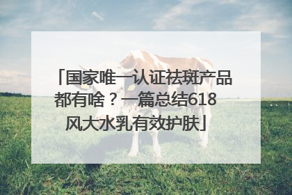 国家唯一认证祛斑产品都有啥？一篇总结618风大水乳有效护肤