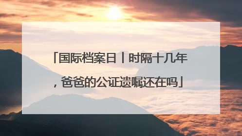 国际档案日丨时隔十几年，爸爸的公证遗嘱还在吗